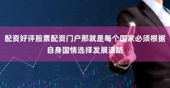 配资好评股票配资门户那就是每个国家必须根据自身国情选择发展道路
