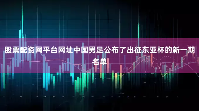 股票配资网平台网址中国男足公布了出征东亚杯的新一期名单