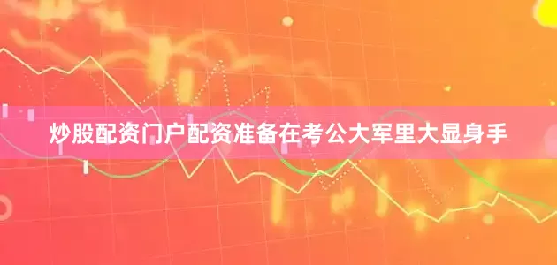 炒股配资门户配资准备在考公大军里大显身手